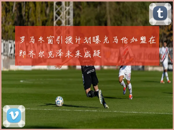 罗马冬窗引援计划曝光马伦加盟在即齐尔克泽未来成疑