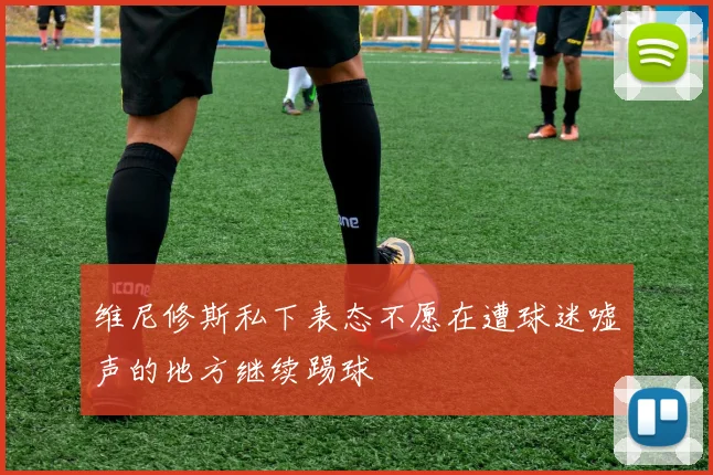 维尼修斯私下表态不愿在遭球迷嘘声的地方继续踢球