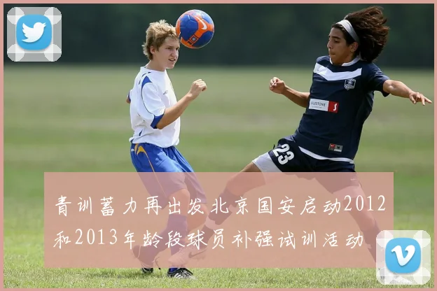 青训蓄力再出发北京国安启动2012和2013年龄段球员补强试训活动