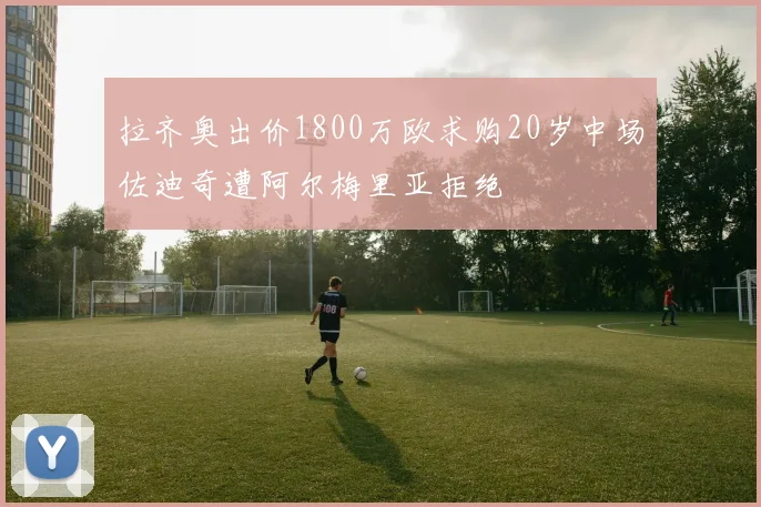拉齐奥出价1800万欧求购20岁中场佐迪奇遭阿尔梅里亚拒绝