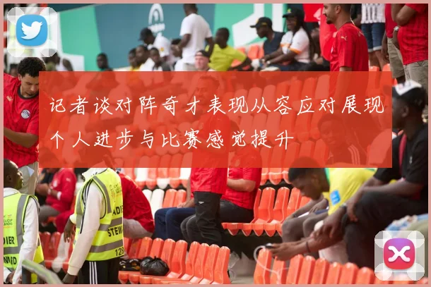 记者谈对阵奇才表现从容应对展现个人进步与比赛感觉提升